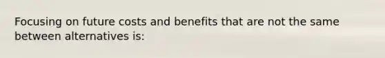 Focusing on future costs and benefits that are not the same between alternatives is: