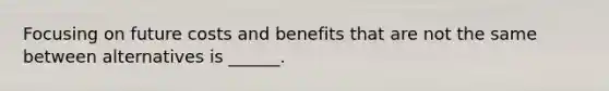 Focusing on future costs and benefits that are not the same between alternatives is ______.