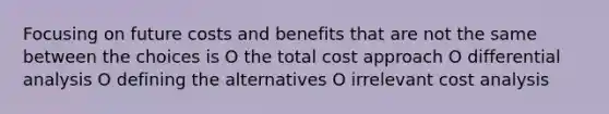 Focusing on future costs and benefits that are not the same between the choices is O the total cost approach O differential analysis O defining the alternatives O irrelevant cost analysis