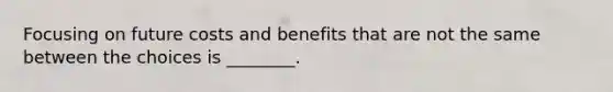 Focusing on future costs and benefits that are not the same between the choices is ________.