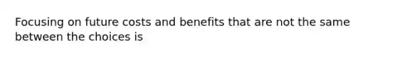 Focusing on future costs and benefits that are not the same between the choices is