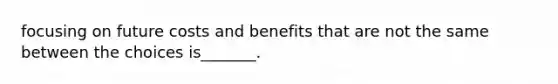 focusing on future costs and benefits that are not the same between the choices is_______.