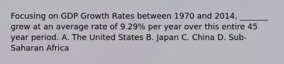 Focusing on GDP Growth Rates between 1970 and 2014, _______ grew at an average rate of 9.29% per year over this entire 45 year period. A. The United States B. Japan C. China D. Sub-Saharan Africa