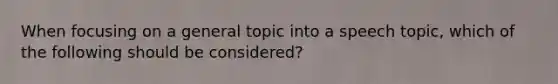 When focusing on a general topic into a speech topic, which of the following should be considered?