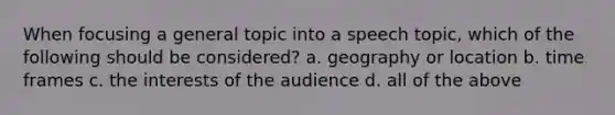 When focusing a general topic into a speech topic, which of the following should be considered? a. geography or location b. time frames c. the interests of the audience d. all of the above