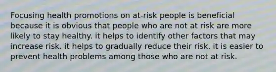 Focusing health promotions on at-risk people is beneficial because it is obvious that people who are not at risk are more likely to stay healthy. it helps to identify other factors that may increase risk. it helps to gradually reduce their risk. it is easier to prevent health problems among those who are not at risk.