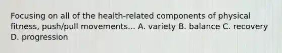 Focusing on all of the health-related components of physical fitness, push/pull movements... A. variety B. balance C. recovery D. progression