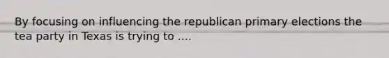 By focusing on influencing the republican primary elections the tea party in Texas is trying to ....