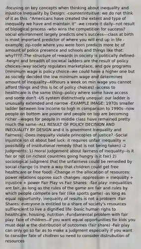 -focusing on key concepts when thinking about inequality and injustice Inequality by Design: -counterintuitive: we do not think of it as this -"Americans have created the extent and type of inequality we have and maintain it" -we create it daily--not result of biological process -who wins the competition for success? social environment largely predicts one's success---class at birth is most important predictor of where you will end up in life -example: zip-code where you were born predicts more bc of amount of police presence and schools and things like that: why???? -The structure of rewards in society is politically defined--height and breadth of societal ladders are the result of policy choices--way society regulates marketplace, and gov programs (minimum wage is policy choice--we could have a higher one but as society decided the low minimum wage and determines amount of inequality--40hours a week on min wage you cannot afford things and this is bc of policy choices) -access to healthcare is the same thing--policy where some have access and some don't -US system distinctively unequal: our ladder is unusually extended and narrow -EXAMPLE IMAGE: 1970s smaller ladder between low income to high in comparison to 1990s--now people on bottom are poorer and people on top are becoming richer --wages for people in middle class have remained pretty much the same--ALL RESULT OF POLICY DECISION AND INEQUALITY BY DESIGN and it is goverment Inequality and Fairness: -Does inequalty violate princoples of justice? -Social injustice isn ot about bad luck: it requires unfair inequality = possibility of institutional remedy (that is not being taken) -2 Judgments: 1) moral judgement about fairness of inequality--is it fair or not (in richest countries going hungry is it fair) 2) sociological judgment that the unfairness could be remedied by social change (is there a way that children could get free healthcare or free food) -Change in the allocation of resources: power relations oppose such changes -oppression = inequalty + injustice + power Fair Play vs Fair Shares: -fair play: inequalities are fair, as long as the rules of the game are fair and rules by which people compete are fair (like sports game) -as long as equal opportunity, inequality of results is not a problem -Fair Shares: everyone is entitled to a share of society's resources suffiencient to live a dignified life -basic human righs to healthcare, housing, nutrition -Fundamental problem with fair play: fate of children--if you want equal opportunities for kids you must deal w the distribution of outcomes (fair share) -Fair play can only go so far as to make a judgment especially if you want to consider fate of chidlren so need to consider distrubution of resources