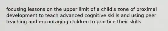 focusing lessons on the upper limit of a child's zone of proximal development to teach advanced cognitive skills and using peer teaching and encouraging children to practice their skills