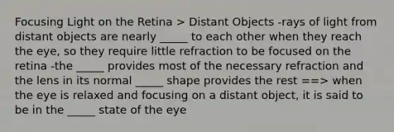 Focusing Light on the Retina > Distant Objects -rays of light from distant objects are nearly _____ to each other when they reach the eye, so they require little refraction to be focused on the retina -the _____ provides most of the necessary refraction and the lens in its normal _____ shape provides the rest ==> when the eye is relaxed and focusing on a distant object, it is said to be in the _____ state of the eye