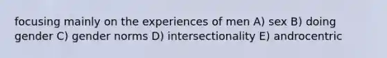 focusing mainly on the experiences of men A) sex B) doing gender C) gender norms D) intersectionality E) androcentric