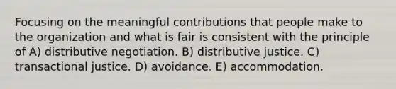 Focusing on the meaningful contributions that people make to the organization and what is fair is consistent with the principle of A) distributive negotiation. B) distributive justice. C) transactional justice. D) avoidance. E) accommodation.