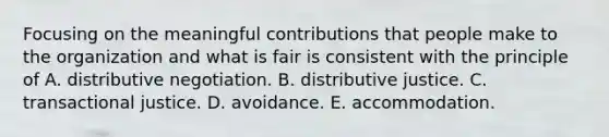 Focusing on the meaningful contributions that people make to the organization and what is fair is consistent with the principle of A. distributive negotiation. B. distributive justice. C. transactional justice. D. avoidance. E. accommodation.