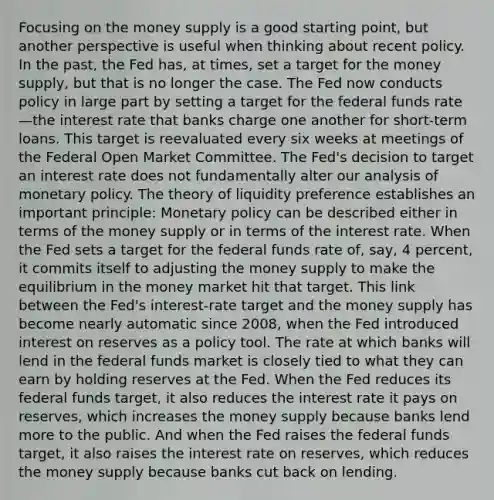 Focusing on the money supply is a good starting point, but another perspective is useful when thinking about recent policy. In the past, the Fed has, at times, set a target for the money supply, but that is no longer the case. The Fed now conducts policy in large part by setting a target for the federal funds rate—the interest rate that banks charge one another for short-term loans. This target is reevaluated every six weeks at meetings of the Federal Open Market Committee. The Fed's decision to target an interest rate does not fundamentally alter our analysis of <a href='https://www.questionai.com/knowledge/kEE0G7Llsx-monetary-policy' class='anchor-knowledge'>monetary policy</a>. The theory of liquidity preference establishes an important principle: Monetary policy can be described either in terms of the money supply or in terms of the interest rate. When the Fed sets a target for the federal funds rate of, say, 4 percent, it commits itself to adjusting the money supply to make the equilibrium in the money market hit that target. This link between the Fed's interest-rate target and the money supply has become nearly automatic since 2008, when the Fed introduced interest on reserves as a policy tool. The rate at which banks will lend in the federal funds market is closely tied to what they can earn by holding reserves at the Fed. When the Fed reduces its federal funds target, it also reduces the interest rate it pays on reserves, which increases the money supply because banks lend more to the public. And when the Fed raises the federal funds target, it also raises the interest rate on reserves, which reduces the money supply because banks cut back on lending.