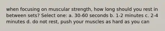 when focusing on muscular strength, how long should you rest in between sets? Select one: a. 30-60 seconds b. 1-2 minutes c. 2-4 minutes d. do not rest, push your muscles as hard as you can