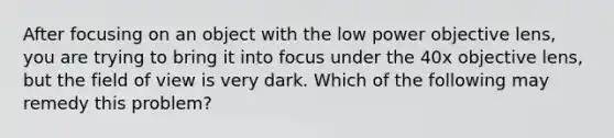 After focusing on an object with the low power objective lens, you are trying to bring it into focus under the 40x objective lens, but the field of view is very dark. Which of the following may remedy this problem?