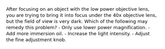 After focusing on an object with the low power objective lens, you are trying to bring it into focus under the 40x objective lens, but the field of view is very dark. Which of the following may remedy this problem? - Only use lower power magnification. - Add more immersion oil. - Increase the light intensity. - Adjust the fine adjustment knob.