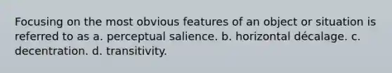 Focusing on the most obvious features of an object or situation is referred to as a. perceptual salience. b. horizontal décalage. c. decentration. d. transitivity.