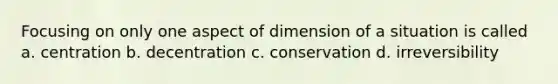 Focusing on only one aspect of dimension of a situation is called a. centration b. decentration c. conservation d. irreversibility