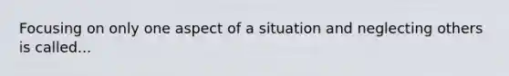 Focusing on only one aspect of a situation and neglecting others is called...