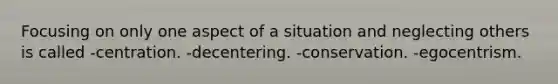 Focusing on only one aspect of a situation and neglecting others is called -centration. -decentering. -conservation. -egocentrism.