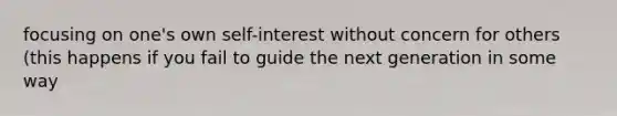 focusing on one's own self-interest without concern for others (this happens if you fail to guide the next generation in some way