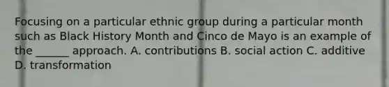 Focusing on a particular ethnic group during a particular month such as Black History Month and Cinco de Mayo is an example of the ______ approach. A. contributions B. social action C. additive D. transformation