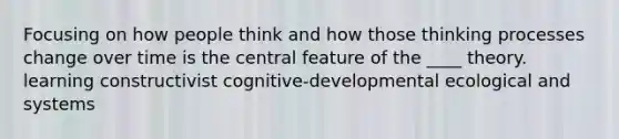 ​Focusing on how people think and how those thinking processes change over time is the central feature of the ____ theory. ​learning constructivist ​​cognitive-developmental ​ecological and systems