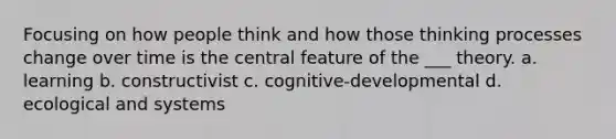 Focusing on how people think and how those thinking processes change over time is the central feature of the ___ theory. a. learning b. constructivist c. cognitive-developmental d. ecological and systems