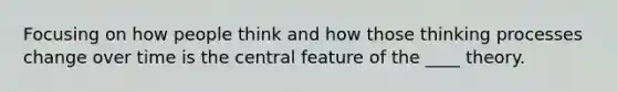 ​Focusing on how people think and how those thinking processes change over time is the central feature of the ____ theory.