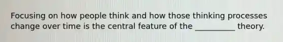 Focusing on how people think and how those thinking processes change over time is the central feature of the __________ theory.