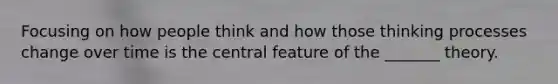 Focusing on how people think and how those thinking processes change over time is the central feature of the _______ theory.