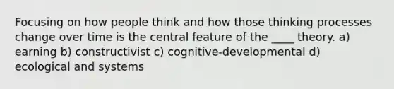 Focusing on how people think and how those thinking processes change over time is the central feature of the ____ theory. a) earning b) constructivist ​​c) cognitive-developmental ​d) ecological and systems