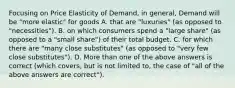 Focusing on Price Elasticity of Demand, in general, Demand will be "more elastic" for goods A. that are "luxuries" (as opposed to "necessities"). B. on which consumers spend a "large share" (as opposed to a "small share") of their total budget. C. for which there are "many close substitutes" (as opposed to "very few close substitutes"). D. More than one of the above answers is correct (which covers, but is not limited to, the case of "all of the above answers are correct").