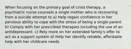 When focusing on the primary goal of crisis therapy, a psychiatric nurse counsels a single mother who is recovering from a suicide attempt to a) Help regain confidence in her pervious ability to cope with the stress of being a single parent b) Comply with her prescribed therapies including the use of an antidepressant. c) Rely more on her extended family's offer to act as a support system d) Help her identify reliable, affordable help with her childcare needs