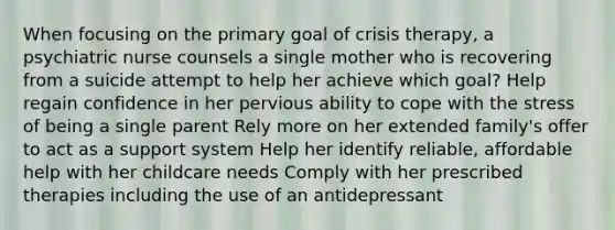 When focusing on the primary goal of crisis therapy, a psychiatric nurse counsels a single mother who is recovering from a suicide attempt to help her achieve which goal? Help regain confidence in her pervious ability to cope with the stress of being a single parent Rely more on her extended family's offer to act as a support system Help her identify reliable, affordable help with her childcare needs Comply with her prescribed therapies including the use of an antidepressant