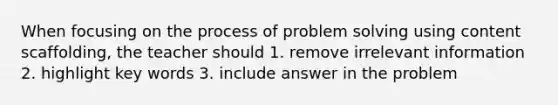 When focusing on the process of problem solving using content scaffolding, the teacher should 1. remove irrelevant information 2. highlight key words 3. include answer in the problem