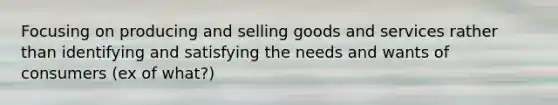 Focusing on producing and selling goods and services rather than identifying and satisfying the needs and wants of consumers (ex of what?)