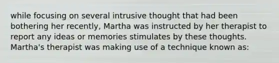 while focusing on several intrusive thought that had been bothering her recently, Martha was instructed by her therapist to report any ideas or memories stimulates by these thoughts. Martha's therapist was making use of a technique known as: