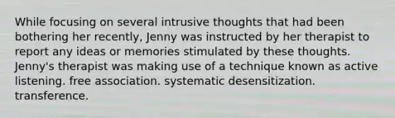 While focusing on several intrusive thoughts that had been bothering her recently, Jenny was instructed by her therapist to report any ideas or memories stimulated by these thoughts. Jenny's therapist was making use of a technique known as active listening. free association. systematic desensitization. transference.