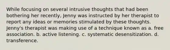 While focusing on several intrusive thoughts that had been bothering her recently, Jenny was instructed by her therapist to report any ideas or memories stimulated by these thoughts. Jenny's therapist was making use of a technique known as a. free association. b. active listening. c. systematic desensitization. d. transference.