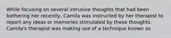 While focusing on several intrusive thoughts that had been bothering her recently, Camila was instructed by her therapist to report any ideas or memories stimulated by these thoughts. Camila's therapist was making use of a technique known as