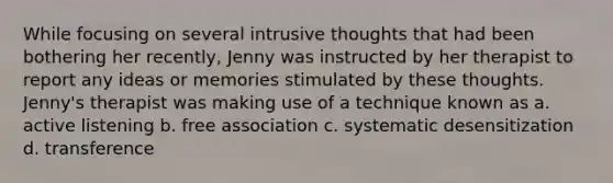 While focusing on several intrusive thoughts that had been bothering her recently, Jenny was instructed by her therapist to report any ideas or memories stimulated by these thoughts. Jenny's therapist was making use of a technique known as a. active listening b. free association c. systematic desensitization d. transference