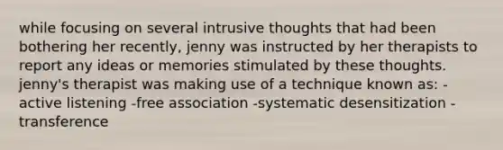 while focusing on several intrusive thoughts that had been bothering her recently, jenny was instructed by her therapists to report any ideas or memories stimulated by these thoughts. jenny's therapist was making use of a technique known as: -active listening -free association -systematic desensitization -transference