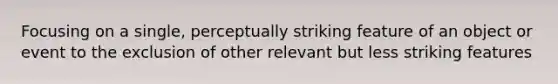 Focusing on a single, perceptually striking feature of an object or event to the exclusion of other relevant but less striking features