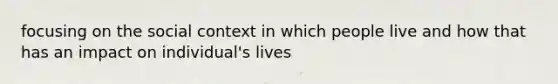 focusing on the social context in which people live and how that has an impact on individual's lives