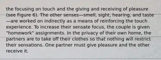 the focusing on touch and the giving and receiving of pleasure (see Figure 6). The other senses—smell, sight, hearing, and taste—are worked on indirectly as a means of reinforcing the touch experience. To increase their sensate focus, the couple is given "homework" assignments. In the privacy of their own home, the partners are to take off their clothes so that nothing will restrict their sensations. One partner must give pleasure and the other receive it.