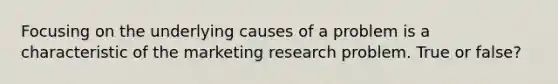 Focusing on the underlying causes of a problem is a characteristic of the marketing research problem. True or false?