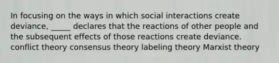 In focusing on the ways in which social interactions create deviance, _____ declares that the reactions of other people and the subsequent effects of those reactions create deviance. conflict theory consensus theory labeling theory Marxist theory